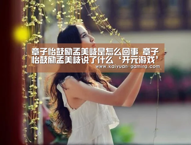 章子怡鼓励孟美岐是怎么回事 章子怡鼓励孟美岐说了什么‘开元游戏’(图1) 开元导航
