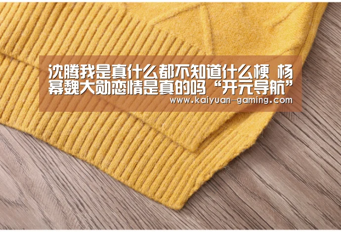沈腾我是真什么都不知道什么梗 杨幂魏大勋恋情是真的吗“开元导航”(图2) 开元体育